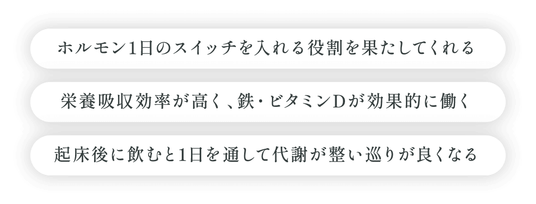 ホルモン1日のスイッチを入れる役割を果たしてくれる、栄養吸収効率が高く、鉄・ビタミンDが効果的に働く、起床後に飲むと1日を通して代謝が整い巡りが良くなる