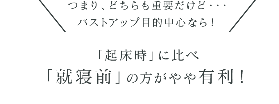 ＼つまり、どちらも重要だけど・・・バストアップ目的中心なら！／「起床時」に比べ「就寝前」の方がやや有利！