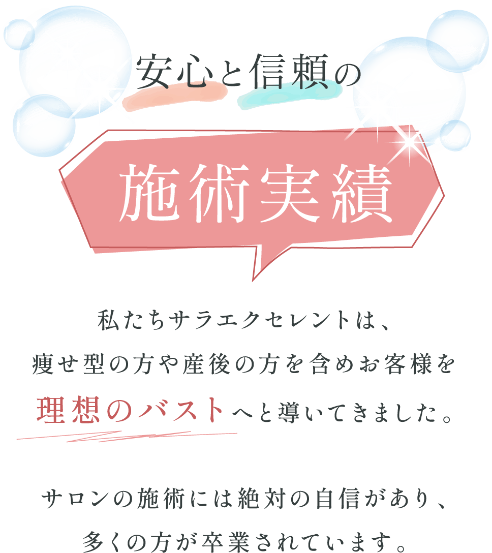 【安心と信頼の施術実績】私たちサラエクセレントは、痩せ型の方や産後の方を含めお客様を理想のバストへと導いてきました。サロンの施術には絶対の自信があり、多くの方が卒業されています。